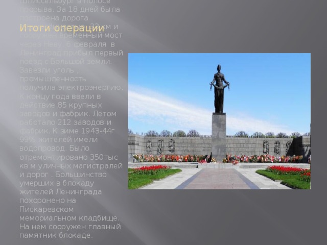 Итоги операции Правительство принимает меры к форсированному строительству железной дороги через Шлиссельбург в полосе прорыва. За 18 дней была построена дорога протяжённостью 33 км и сооружен временный мост через Неву. 6 февраля в Ленинград прибыл первый поезд с Большой земли. Завезли уголь , промышленность получила электроэнергию. К концу года ввели в действие 85 крупных заводов и фабрик. Летом работало 212 заводов и фабрик. К зиме 1943-44г 99% жителей имели водопровод. Было отремонтировано 350тыс кв м уличных магистралей и дорог . Большинство умерших в блокаду жителей Ленинграда похоронено на Пискаревском мемориальном кладбище. На нем сооружен главный памятник блокаде. 