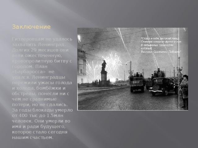 Заключение Гитлеровцам не удалось захватить Ленинград. Долгих 29 месяцев они вели ожесточенную, кровопролитную битву с городом. План «Барбаросса» не удался. Ленинградцы пережили ужасы голода и холода, бомбёжки и обстрелы, понесли ни с чем не сравнимые потери, но не сдались. За годы блокады умерло от 400 тыс до 1.5млн человек. Они умерли во имя и ради будущего, которое стало сегодня нашим счастьем. 