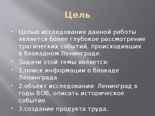 Цель Целью исследования данной работы является более глубокое рассмотрение трагических событий, происходивших в блокадном Ленинграде. Задачи этой темы является: 1.поиск информации о блокаде Ленинграда 2.объект исследования: Ленинград в годы ВОВ, описать историческое событие 3.создание продукта труда. 