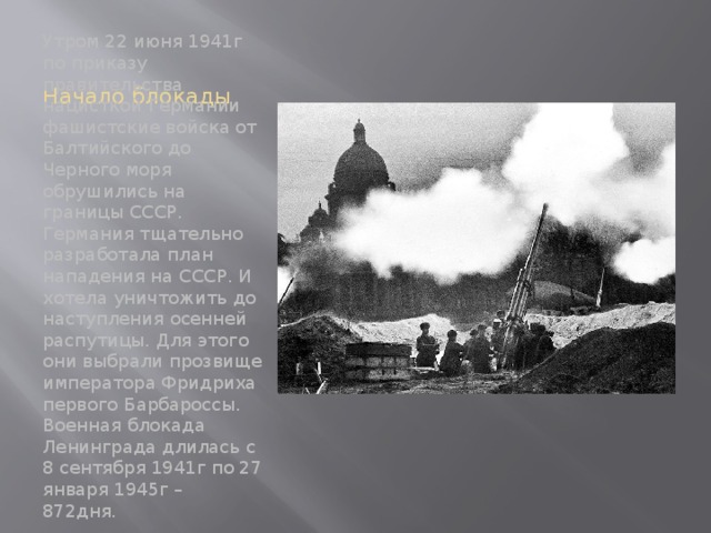 Начало блокады Утром 22 июня 1941г по приказу правительства нацисткой Германии фашистские войска от Балтийского до Черного моря обрушились на границы СССР. Германия тщательно разработала план нападения на СССР. И хотела уничтожить до наступления осенней распутицы. Для этого они выбрали прозвище императора Фридриха первого Барбароссы. Военная блокада Ленинграда длилась с 8 сентября 1941г по 27 января 1945г – 872дня. 