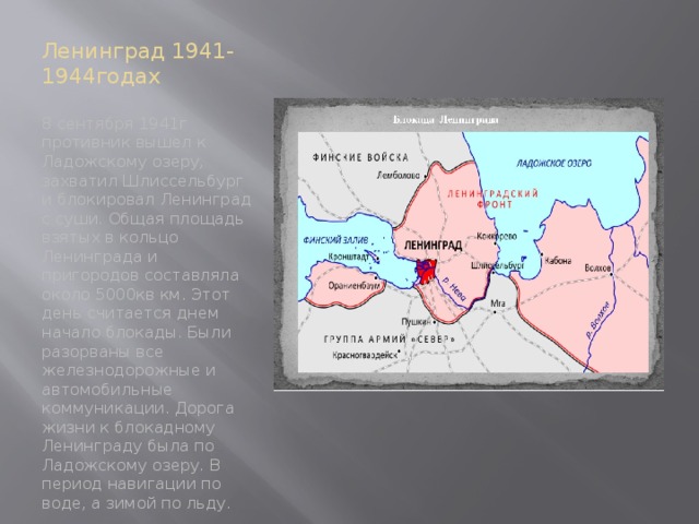 Ленинград 1941-1944годах 8 сентября 1941г противник вышел к Ладожскому озеру, захватил Шлиссельбург и блокировал Ленинград с суши. Общая площадь взятых в кольцо Ленинграда и пригородов составляла около 5000кв км. Этот день считается днем начало блокады. Были разорваны все железнодорожные и автомобильные коммуникации. Дорога жизни к блокадному Ленинграду была по Ладожскому озеру. В период навигации по воде, а зимой по льду. 