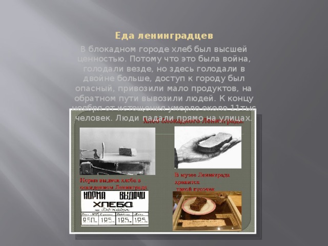Еда ленинградцев В блокадном городе хлеб был высшей ценностью. Потому что это была война, голодали везде, но здесь голодали в двойне больше, доступ к городу был опасный, привозили мало продуктов, на обратном пути вывозили людей. К концу ноября от истощения умерло около 11тыс человек. Люди падали прямо на улицах. 