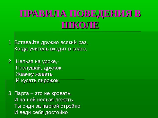 ПРАВИЛА ПОВЕДЕНИЯ В ШКОЛЕ 1  Вставайте дружно всякий раз,  Когда учитель входит в класс. 2 Нельзя на уроке,-  Послушай, дружок,  Жвачку жевать   И кусать пирожок. 3  Парта – это не кровать,  И на ней нельзя лежать.   Ты сиди за партой стройно  И веди себя достойно 