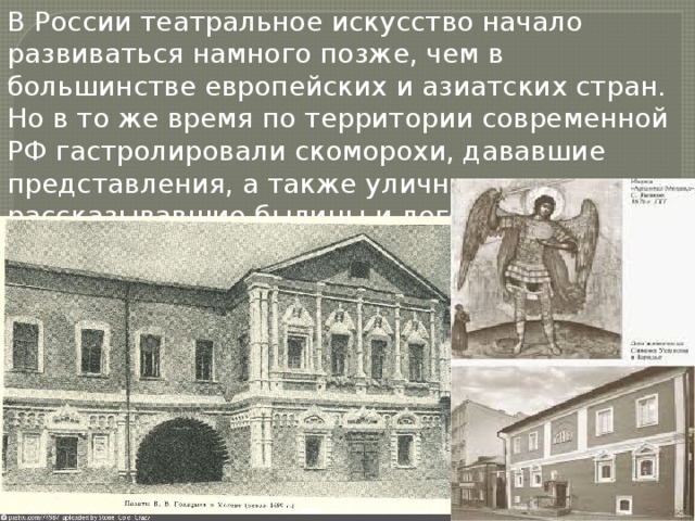 В России театральное искусство начало развиваться намного позже, чем в большинстве европейских и азиатских стран. Но в то же время по территории современной РФ гастролировали скоморохи, дававшие представления, а также уличные музыканты, рассказывавшие былины и легенды. 