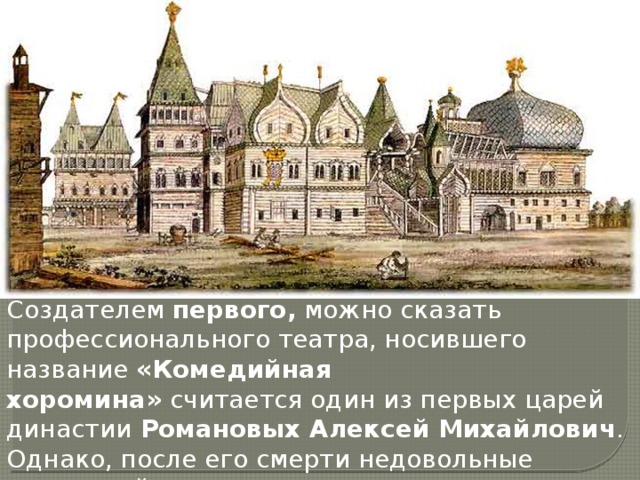 Создателем  первого,  можно сказать профессионального театра, носившего название  «Комедийная хоромина»  считается один из первых царей династии  Романовых Алексей Михайлович . Однако, после его смерти недовольные хороминой церковники разрушили театр. 