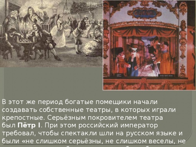 В этот же период богатые помещики начали создавать собственные театры, в которых играли крепостные. Серьёзным покровителем театра был  Пётр I . При этом российский император требовал, чтобы спектакли шли на русском языке и были «не слишком серьёзны, не слишком веселы, не имели никаких любовных интриг и были бы не слишком грустны». 
