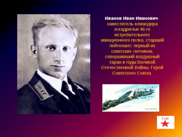 Иванов Иван Иванович - заместитель командира эскадрильи 46-го истребительного авиационного полка, старший лейтенант; первый из советских летчиков, совершивший воздушный таран в годы Великой Отечественной Войны. Герой Советского Союза. 