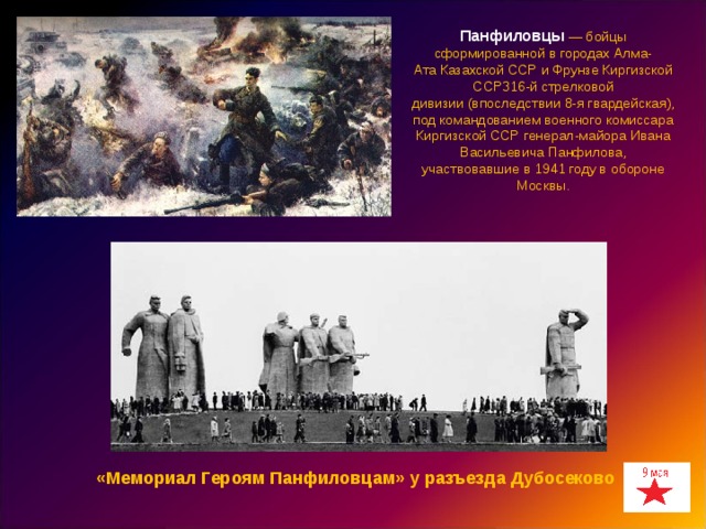 Панфиловцы   — бойцы сформированной в городах Алма-Ата Казахской ССР и Фрунзе Киргизской ССР316-й стрелковой дивизии (впоследствии 8-я гвардейская), под командованием военного комиссара Киргизской ССР генерал-майора Ивана Васильевича Панфилова, участвовавшие в 1941 году в обороне Москвы. «Мемориал Героям Панфиловцам» у разъезда Дубосеково 