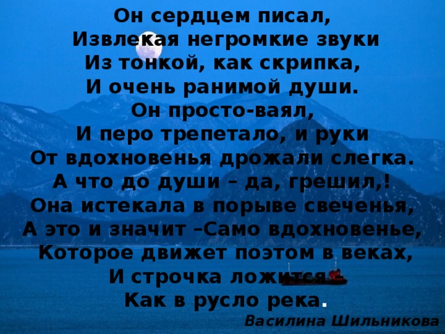 Он сердцем писал,  Извлекая негромкие звуки Из тонкой, как скрипка, И очень ранимой души. Он просто-ваял, И перо трепетало, и руки От вдохновенья дрожали слегка. А что до души – да, грешил,! Она истекала в порыве свеченья, А это и значит –Само вдохновенье,  Которое движет поэтом в веках,  И строчка ложится –  Как в русло река . Василина Шильникова  