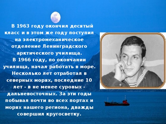 В 1963 году окончил десятый класс и в этом же году поступил на электромеханическое отделение Ленинградского арктического училища.  В 1966 году, по окончании училища, начал работать в море.  Несколько лет отработал в северных морях, последние 10 лет - в не менее суровых - дальневосточных. За эти годы побывал почти во всех портах и морях нашего региона, дважды совершил кругосветку. 