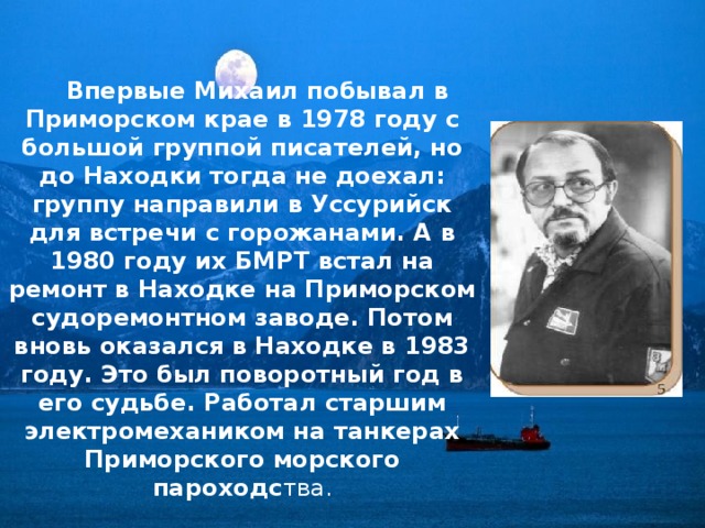  Впервые Михаил побывал в Приморском крае в 1978 году с большой группой писателей, но до Находки тогда не доехал: группу направили в Уссурийск для встречи с горожанами. А в 1980 году их БМРТ встал на ремонт в Находке на Приморском судоремонтном заводе. Потом вновь оказался в Находке в 1983 году. Это был поворотный год в его судьбе. Работал старшим электромехаником на танкерах Приморского морского пароходс тва. 