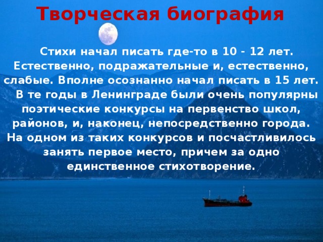 Творческая биография  Стихи начал писать где-то в 10 - 12 лет. Естественно, подражательные и, естественно, слабые. Вполне осознанно начал писать в 15 лет.  В те годы в Ленинграде были очень популярны поэтические конкурсы на первенство школ, районов, и, наконец, непосредственно города. На одном из таких конкурсов и посчастливилось занять первое место, причем за одно единственное стихотворение. 