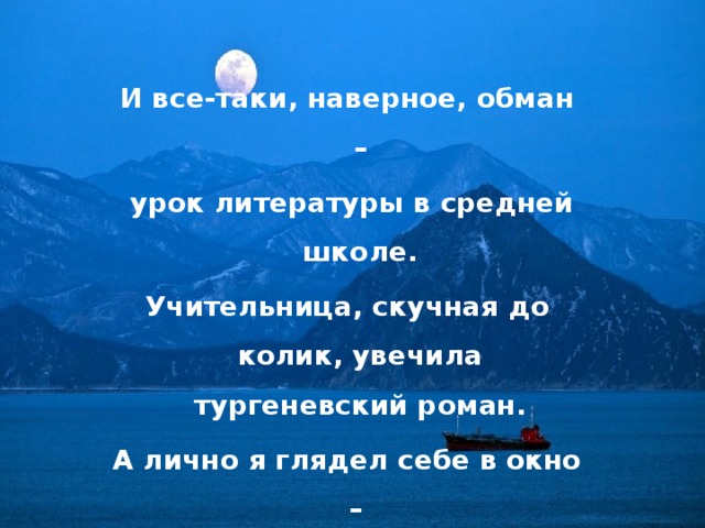 И все-таки, наверное, обман –  урок литературы в средней школе. Учительница, скучная до колик, увечила тургеневский роман. А лично я глядел себе в окно – ну что мне те Базаров с Одинцовой,  когда хожу я с девочкой попсовой  на самое вечернее кино. 