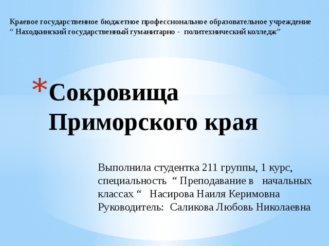 Краевое государственное бюджетное профессиональное образовательное учреждение “ Находкинский государственный гуманитарно - политехнический колледж” Сокровища Приморского края Выполнила студентка 211 группы, 1 курс, специальность “ Преподавание в начальных классах “ Насирова Наиля Керимовна Руководитель: Саликова Любовь Николаевна 
