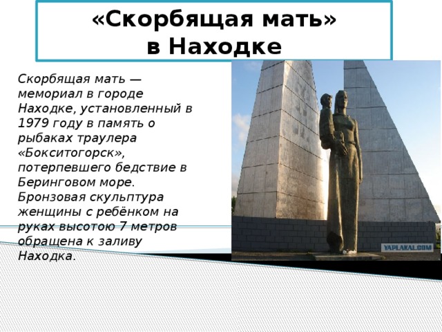 «Скорбящая мать»  в Находке Скорбящая мать — мемориал в городе Находке, установленный в 1979 году в память о рыбаках траулера «Бокситогорск», потерпевшего бедствие в Беринговом море. Бронзовая скульптура женщины с ребёнком на руках высотою 7 метров обращена к заливу Находка. 