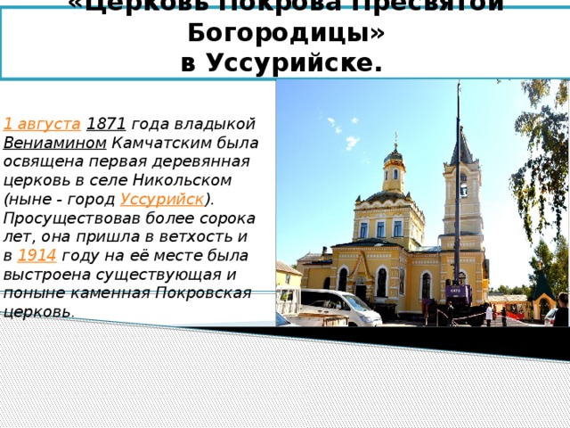 «Церковь Покрова Пресвятой Богородицы»  в Уссурийске. 1 августа  1871 года владыкой Вениамином Камчатским была освящена первая деревянная церковь в селе Никольском (ныне - город Уссурийск ). Просуществовав более сорока лет, она пришла в ветхость и в 1914 году на её месте была выстроена существующая и поныне каменная Покровская церковь . 