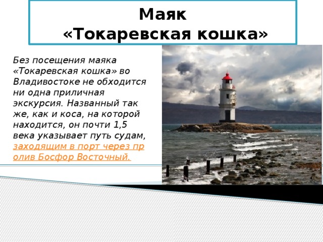 Маяк  «Токаревская кошка» Без посещения маяка «Токаревская кошка» во Владивостоке не обходится ни одна приличная экскурсия. Названный так же, как и коса, на которой находится, он почти 1,5 века указывает путь судам, заходящим в порт через пролив Босфор Восточный. 