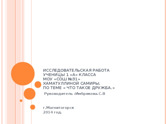 ИССЛЕДОВАТЕЛЬСКАЯ РАБОТА  УЧЕНИЦЫ 1 «А» КЛАССА  МОУ «СОШ №31»  ХАМАТУЛЛИНОЙ САМИРЫ.  ПО ТЕМЕ « ЧТО ТАКОЕ ДРУЖБА.»  Руководитель :Имбрякова.С.В   г.Магнитогорск 2014 год. 