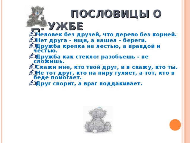  ПОСЛОВИЦЫ О ДРУЖБЕ Человек без друзей, что дерево без корней. Нет друга - ищи, а нашел - береги. Дружба крепка не лестью, а правдой и честью. Дружба как стекло: разобьешь - не сложишь. Скажи мне, кто твой друг, и я скажу, кто ты. Не тот друг, кто на пиру гуляет, а тот, кто в беде помогает. Друг спорит, а враг поддакивает. 