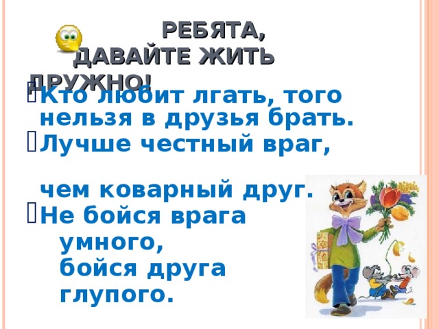   РЕБЯТА,   ДАВАЙТЕ ЖИТЬ ДРУЖНО! Кто любит лгать, того нельзя в друзья брать. Лучше честный враг, чем коварный друг. Не бойся врага  умного,   бойся друга  глупого.  