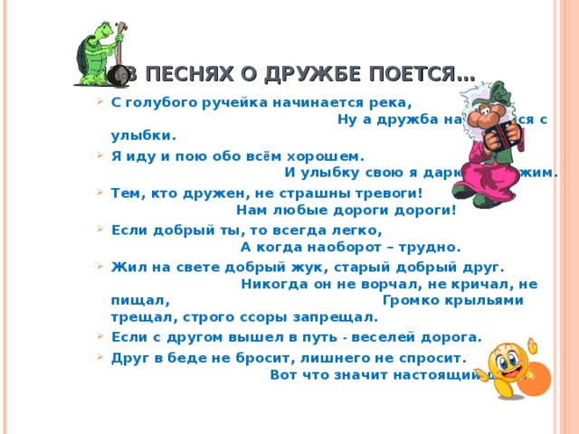  И В ПЕСНЯХ О ДРУЖБЕ ПОЕТСЯ… С голубого ручейка начинается река, Ну а дружба начинается с улыбки. Я иду и пою обо вс ё м хорошем. И улыбку свою я дарю прохожим. Тем, кто дружен, не страшны тревоги! Нам любые дороги дороги! Если добрый ты, то всегда легко, А когда наоборот – трудно. Жил на свете добрый жук, старый добрый друг. Никогда он не ворчал, не кричал, не пищал, Громко крыльями трещал, строго ссоры запрещал. Если с другом вышел в путь - веселей дорога. Друг в беде не бросит, лишнего не спросит. Вот что значит настоящий друг. 