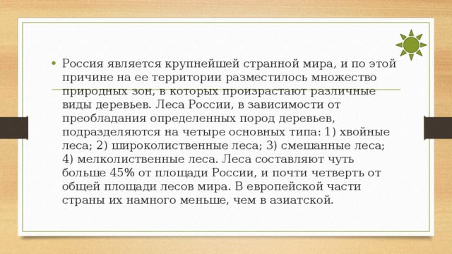 Россия является крупнейшей странной мира, и по этой причине на ее территории разместилось множество природных зон, в которых произрастают различные виды деревьев. Леса России, в зависимости от преобладания определенных пород деревьев, подразделяются на четыре основных типа: 1) хвойные леса; 2) широколиственные леса; 3) смешанные леса; 4) мелколиственные леса. Леса составляют чуть больше 45% от площади России, и почти четверть от общей площади лесов мира. В европейской части страны их намного меньше, чем в азиатской.