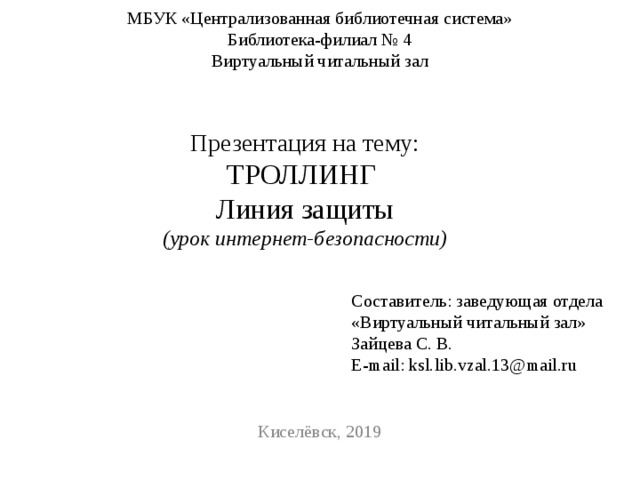 МБУК «Централизованная библиотечная система»  Библиотека-филиал № 4  Виртуальный читальный зал   Презентация на тему: ТРОЛЛИНГ Линия защиты (урок интернет-безопасности) Составитель: заведующая отдела «Виртуальный читальный зал» Зайцева С. В. E-mail: ksl.lib.vzal.13@mail.ru Киселёвск, 2019 