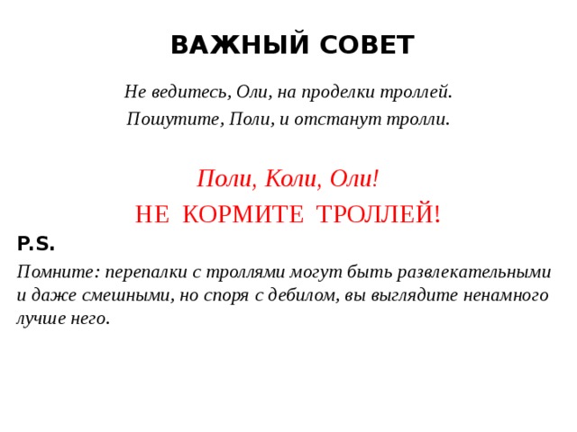 ВАЖНЫЙ СОВЕТ Не ведитесь, Оли, на проделки троллей. Пошутите, Поли, и отстанут тролли.  Поли, Коли, Оли! НЕ КОРМИТЕ ТРОЛЛЕЙ! P.S. Помните: перепалки с троллями могут быть развлекательными и даже смешными, но споря с дебилом, вы выглядите ненамного лучше него.  