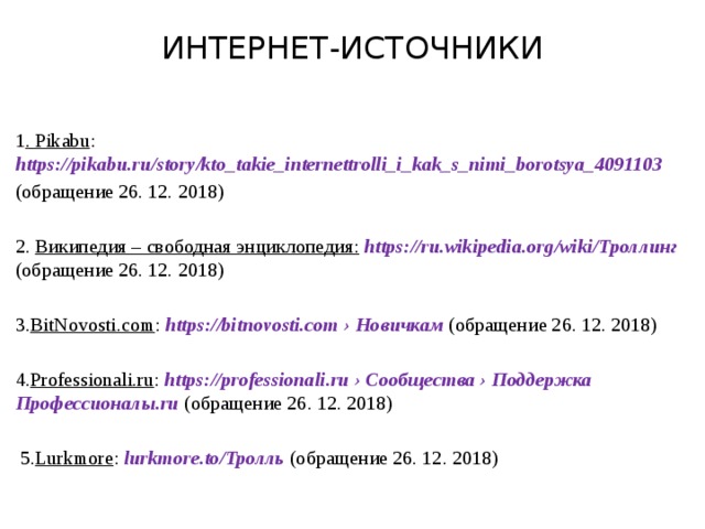 ИНТЕРНЕТ-ИСТОЧНИКИ 1 . Pikabu : https://pikabu.ru/story/kto_takie_internettrolli_i_kak_s_nimi_borotsya_4091103 (обращение 26. 12. 2018) 2. Википедия – свободная энциклопедия:  https://ru.wikipedia.org/wiki/Троллинг (обращение 26. 12. 2018) 3. BitNovosti.com : https://bitnovosti.com › Новичкам (обращение 26. 12. 2018) 4. Professionali.ru : https://professionali.ru › Сообщества › Поддержка Профессионалы.ru (обращение 26. 12. 2018)  5. Lurkmore : lurkmore.to/Тролль (обращение 26. 12. 2018)  