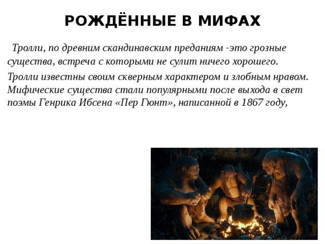 РОЖДЁННЫЕ В МИФАХ  Тролли, по древним скандинавским преданиям -это грозные существа, встреча с которыми не сулит ничего хорошего. Тролли известны своим скверным характером и злобным нравом. Мифические существа стали популярными после выхода в свет поэмы Генрика Ибсена «Пер Гюнт», написанной в 1867 году, 