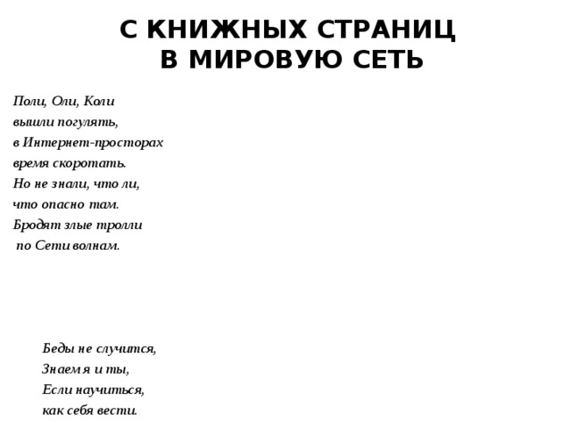 С КНИЖНЫХ СТРАНИЦ В МИРОВУЮ СЕТЬ Поли, Оли, Коли вышли погулять, в Интернет-просторах время скоротать. Но не знали, что ли, что опасно там. Бродят злые тролли  по Сети волнам.      Беды не случится,  Знаем я и ты,  Если научиться,  как себя вести. 