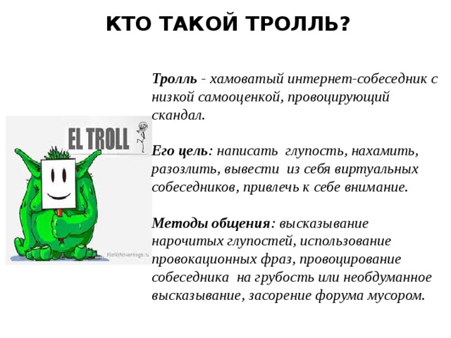  КТО ТАКОЙ ТРОЛЛЬ?    Тролль - хамоватый интернет-собеседник с низкой самооценкой, провоцирующий скандал.  Его цель : написать глупость, нахамить, разозлить, вывести из себя виртуальных собеседников, привлечь к себе внимание.  Методы общения : высказывание нарочитых глупостей, использование провокационных фраз, провоцирование собеседника на грубость или необдуманное высказывание, засорение форума мусором. 