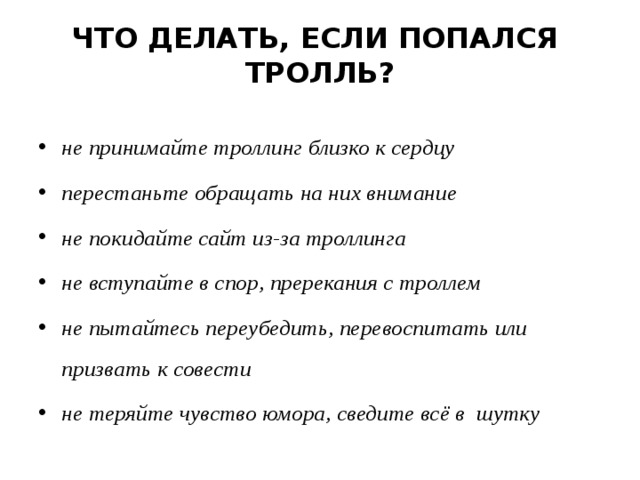 ЧТО ДЕЛАТЬ, ЕСЛИ ПОПАЛСЯ  ТРОЛЛЬ? не принимайте троллинг близко к сердцу перестаньте обращать на них внимание не покидайте сайт из-за троллинга не вступайте в спор, пререкания с троллем не пытайтесь переубедить, перевоспитать или призвать к совести не теряйте чувство юмора, сведите всё в шутку  