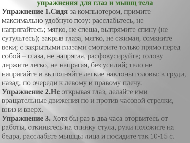 упражнения для глаз и мышц тела Упражнение 1.Сидя за компьютером, примите максимально удобную позу : расслабьтесь, не напрягайтесь; мягко, не спеша, выпрямите спину (не сутультесь); закрыв глаза, мягко, не сжимая, сомкните веки; с закрытыми глазами смотрите только прямо перед собой – глаза, не напрягая, расфокусируйте; голову держите легко, не напрягая, без усилий; тело не напрягайте и выполняйте легкие наклоны головы: к груди, назад; по очереди к левому и правому плечу. Упражнение 2.Не открывая глаз, делайте ими вращательные движения по и против часовой стрелки, вниз и вверх. Упражнение 3.  Хотя бы раз в два часа оторвитесь от работы, откиньтесь на спинку стула, руки положите на бедра, расслабьте мышцы лица и посидите так 10-15 с. 