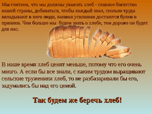 Мы считаем, что мы должны уважать хлеб - главное богатство нашей страны, добиваться, чтобы каждый знал, сколько труда вкладывают в него люди, какими усилиями достаются булки и пряники. Чем больше мы будем знать о хлебе, тем дороже он будет для нас.  В наше время хлеб ценят меньше, потому что его очень много. А если бы все знали, с каким трудом выращивают сельские труженики хлеб, то не разбазаривали бы его, задумались бы над его ценой.       Так будем же беречь хлеб!  