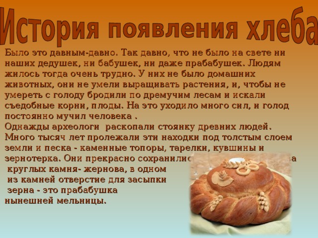 Было это давным-давно. Так давно, что не было на свете ни наших дедушек, ни бабушек, ни даже прабабушек. Людям жилось тогда очень трудно. У них не было домашних животных, они не умели выращивать растения, и, чтобы не умереть с голоду бродили по дремучим лесам и искали съедобные корни, плоды. На это уходило много сил, и голод постоянно мучил человека . Однажды археологи раскопали стоянку древних людей. Много тысяч лет пролежали эти находки под толстым слоем земли и песка - каменные топоры, тарелки, кувшины и зернотерка. Они прекрасно сохранились. Зернотёрка- это два  круглых камня- жернова, в одном  из камней отверстие для засыпки  зерна - это прабабушка нынешней мельницы. 