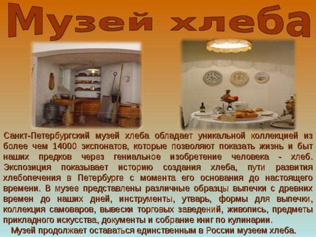 Санкт-Петербургский музей хлеба обладает уникальной коллекцией из более чем 14000 экспонатов, которые позволяют показать жизнь и быт наших предков через гениальное изобретение человека - хлеб. Экспозиция показывает историю создания хлеба, пути развития хлебопечения в Петербурге с момента его основания до настоящего времени. В музее представлены различные образцы выпечки с древних времен до наших дней, инструменты, утварь, формы для выпечки, коллекция самоваров, вывески торговых заведений, живопись, предметы прикладного искусства, документы и собрание книг по кулинарии.     Музей продолжает оставаться единственным в России музеем хлеба. 