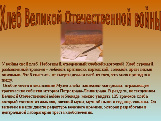 У войны свой хлеб. Небогатый, отмеренный хлебной карточкой. Хлеб суровый, разбавленный травами – лебедой, крапивою, картошкой, соломой, древесными опилками. Чтоб спастись от смерти делали хлеб из того, что мало пригодно в пищу.  Особое место в экспозиции Музея хлеба занимают материалы, отражающие трагические события истории Петрограда-Ленинграда. В разделе, посвященном Великой Отечественной войне и блокаде, можно увидеть 125 граммов хлеба, который состоит из жмыхов, овсяной муки, мучной пыли и гидроцеллюлозы. Он выпечен в наши дни по рецептуре военного времени, которая разработана в центральной лаборатории треста хлебопечения. 