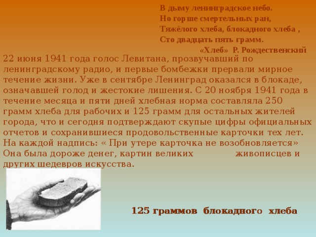 В дыму ленинградское небо. Но горше смертельных ран, Тяжёлого хлеба, блокадного хлеба , Сто двадцать пять грамм.  «Хлеб» Р. Рождественский 22 июня 1941 года голос Левитана, прозвучавший по ленинградскому радио, и первые бомбежки прервали мирное течение жизни. Уже в сентябре Ленинград оказался в блокаде, означавшей голод и жестокие лишения. С 20 ноября 1941 года в течение месяца и пяти дней хлебная норма составляла 250 грамм хлеба для рабочих и 125 грамм для остальных жителей города, что и сегодня подтверждают скупые цифры официальных отчетов и сохранившиеся продовольственные карточки тех лет. На каждой надпись: « При утере карточка не возобновляется» Она была дороже денег, картин великих живописцев и других шедевров искусства. 125 граммов блокадного хлеба 