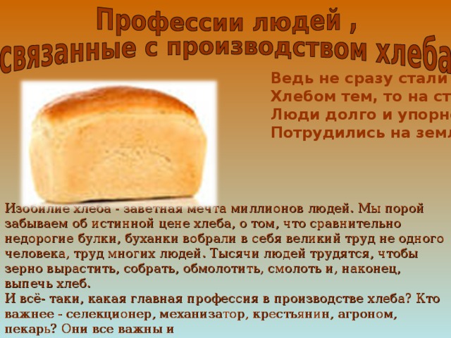 Ведь не сразу стали зерна  Хлебом тем, то на столе  Люди долго и упорно  Потрудились на земле ! Изобилие хлеба - заветная мечта миллионов людей. Мы порой забываем об истинной цене хлеба, о том, что сравнительно недорогие булки, буханки вобрали в себя великий труд не одного человека, труд многих людей. Тысячи людей трудятся, чтобы зерно вырастить, собрать, обмолотить, смолоть и, наконец, выпечь хлеб. И всё- таки, какая главная профессия в производстве хлеба? Кто важнее - селекционер, механизатор, крестьянин, агроном, пекарь? Они все важны и  ценны и каждый в отдельности ничего не значат. 