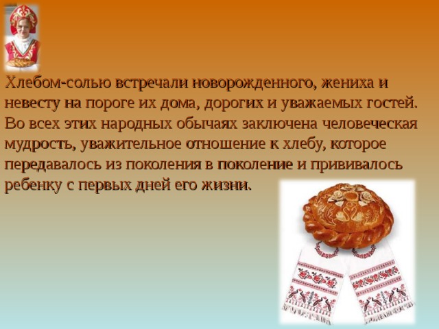 Хлебом-солью встречали новорожденного, жениха и невесту на пороге их дома, дорогих и уважаемых гостей. Во всех этих народных обычаях заключена человеческая мудрость, уважительное отношение к хлебу, которое передавалось из поколения в поколение и прививалось ребенку с первых дней его жизни. 