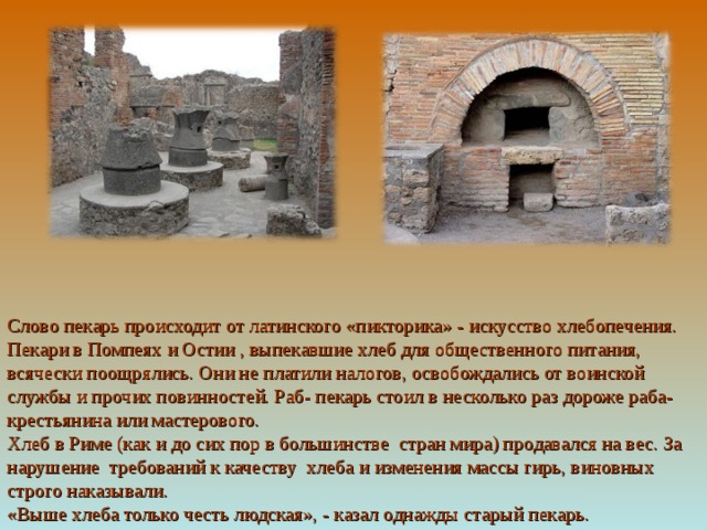 Слово пекарь происходит от латинского «пикторика» - искусство хлебопечения. Пекари в Помпеях и Остии , выпекавшие хлеб для общественного питания, всячески поощрялись. Они не платили налогов, освобождались от воинской службы и прочих повинностей. Раб- пекарь стоил в несколько раз дороже раба- крестьянина или мастерового. Хлеб в Риме (как и до сих пор в большинстве стран мира) продавался на вес. За нарушение требований к качеству хлеба и изменения массы гирь, виновных строго наказывали. «Выше хлеба только честь людская», - казал однажды старый пекарь. 