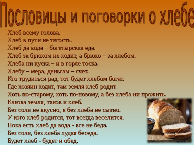 Хлеб всему голова.  Хлеб в пути не тягость.  Хлеб да вода – богатырская еда.  Хлеб за брюхом не ходит, а брюхо – за хлебом.  Хлеба ни куска – и в горле тоска.  Хлебу – мера, деньгам – счет.  Кто трудиться рад, тот будет хлебом богат.  Где хозяин ходит, там земля хлеб родит.  Хоть по-старому, хоть по-новому, а без хлеба ни прожить.  Какова земля, таков и хлеб.  Без соли не вкусно, а без хлеба не сытно.  У кого хлеб родится, тот всегда веселится.  Пока есть хлеб да вода - все не беда.  Без соли, без хлеба худая беседа.  Будет хлеб - будет и обед.   