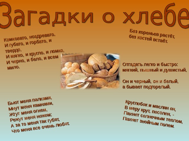 Комковато, ноздревато,  И губато, и горбато, и твердо,  И мягко, и кругло, и ломко,  И черно, и бело, и всем мило.   Бьют меня палками,  Мнут меня камнями,  Жгут меня огнем,  Режут меня ножом;  А за то меня так губят,  Что меня все очень любят.   Без кореньев растёт,  без костей встаёт.   Круглобок и маслян он,  В меру крут, посолен, -  Пахнет солнечным теплом,  Пахнет знойным полем . Отгадать легко и быстро:  мягкий, пышный и душистый,  Он и черный, он и белый,  а бывает подгорелый. 