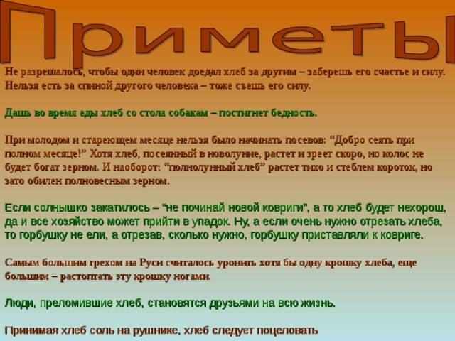 Не разрешалось, чтобы один человек доедал хлеб за другим – заберешь его счастье и силу. Нельзя есть за спиной другого человека – тоже съешь его силу.   Дашь во время еды хлеб со стола собакам – постигнет бедность.   При молодом и стареющем месяце нельзя было начинать посевов: “Добро сеять при полном месяце!” Хотя хлеб, посеянный в новолуние, растет и зреет скоро, но колос не будет богат зерном. И наоборот: “полнолунный хлеб” растет тихо и стеблем короток, но зато обилен полновесным зерном.   Если солнышко закатилось – “не починай новой ковриги”, а то хлеб будет нехорош, да и все хозяйство может прийти в упадок. Ну, а если очень нужно отрезать хлеба, то горбушку не ели, а отрезав, сколько нужно, горбушку приставляли к ковриге.   Самым большим грехом на Руси считалось уронить хотя бы одну крошку хлеба, еще большим – растоптать эту крошку ногами.   Люди, преломившие хлеб, становятся друзьями на всю жизнь.   Принимая хлеб соль на рушнике, хлеб следует поцеловать 