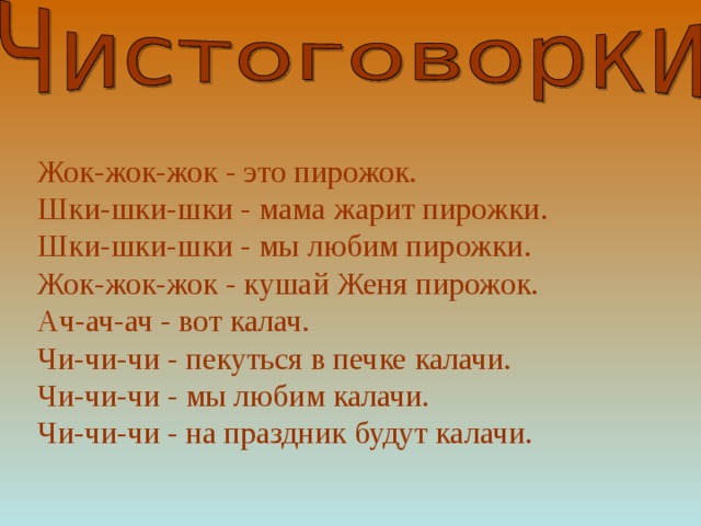 Жок-жок-жок - это пирожок.  Шки-шки-шки - мама жарит пирожки.  Шки-шки-шки - мы любим пирожки.  Жок-жок-жок - кушай Женя пирожок.  Ач-ач-ач - вот калач.  Чи-чи-чи - пекуться в печке калачи.  Чи-чи-чи - мы любим калачи.  Чи-чи-чи - на праздник будут калачи.    