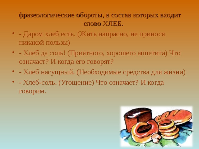 фразеологические обороты, в состав которых входит слово ХЛЕБ. - Даром хлеб есть. (Жить напрасно, не принося никакой пользы) - Хлеб да соль! (Приятного, хорошего аппетита) Что означает? И когда его говорят? - Хлеб насущный. (Необходимые средства для жизни) - Хлеб-соль. (Угощение) Что означает? И когда говорим. 