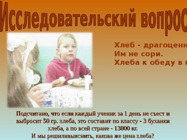 Хлеб - драгоценность. Им не сори.  Хлеба к обеду в меру бери. Подсчитано, что если каждый ученик за 1 день не съест и выбросит 50 гр. хлеба, это составит по классу - 3 буханки хлеба, а по всей стране - 13800 кг. И мы решиливыяснить, какова же цена хлеба? 