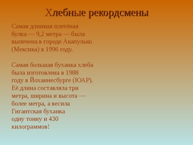 Хлебные рекордсмены   Самая длинная плетёная булка — 9,2 метра — была выпечена в городе Акапулько (Мексика) в 1996 году. Самая большая буханка хлеба была изготовлена в 1988 году в Йоханнесбурге (ЮАР). Её длина составляла три метра, ширина и высота — более метра, а весила Гигантская буханка одну тонну и 430 килограммов! 