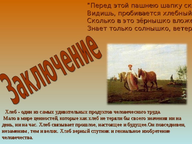 “ Перед этой пашнею шапку скинь, сынок,  Видишь, пробивается хлебный стебелек.  Сколько в это зёрнышко вложено труда,  Знает только солнышко, ветер да вода! …     Хлеб - один из самых удивительных продуктов человеческого труда.   Мало в мире ценностей, которые как хлеб не теряли бы своего значения ни на день, ни на час. Хлеб связывает прошлое, настоящее и будущее.Он повседневен, незаменим , тем и велик. Хлеб верный спутник и гениальное изобретение человечества.    